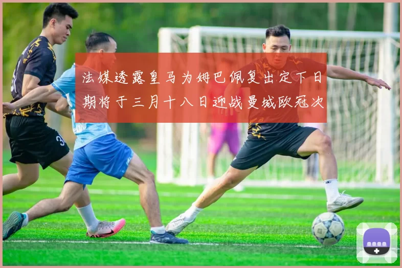 法媒透露皇马为姆巴佩复出定下日期将于三月十八日迎战曼城欧冠次回合
