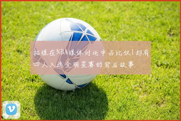 拓媒在NBA媒体讨论中占比仅1却有四人入选全明星赛的背后故事