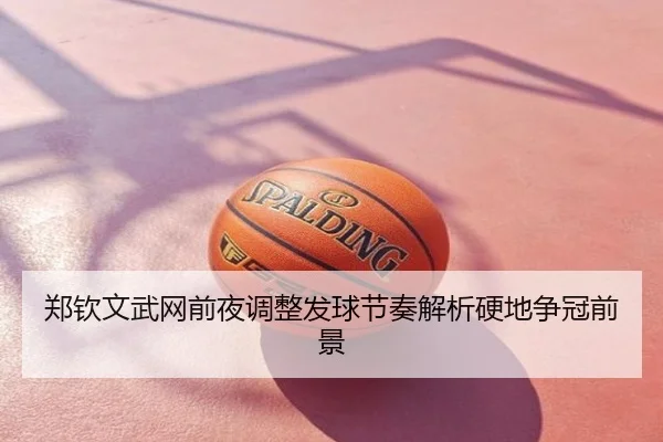 郑钦文武网前夜调整发球节奏解析硬地争冠前景